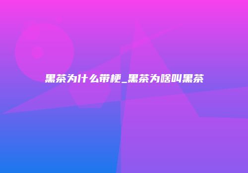 黑茶为什么带梗_黑茶为啥叫黑茶