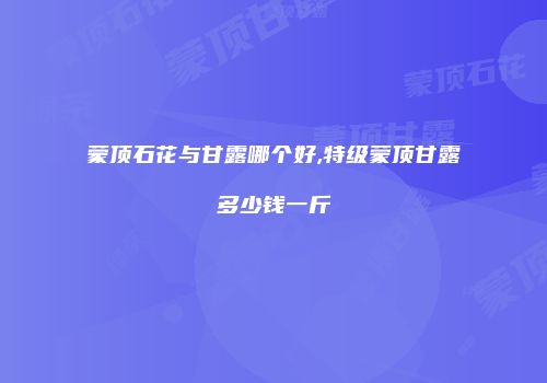 蒙顶石花与甘露哪个好,特级蒙顶甘露多少钱一斤