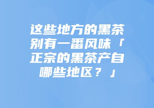 这些地方的黑茶别有一番风味「正宗的黑茶产自哪些地区？」