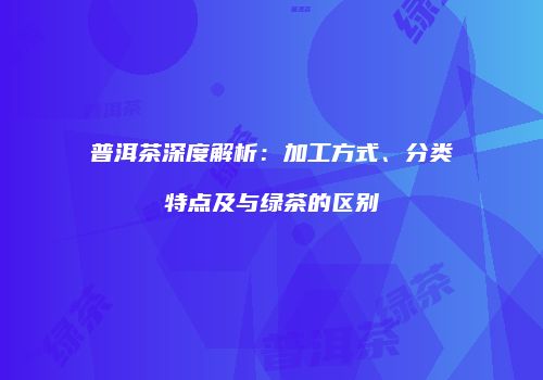 普洱茶深度解析：加工方式、分类特点及与绿茶的区别