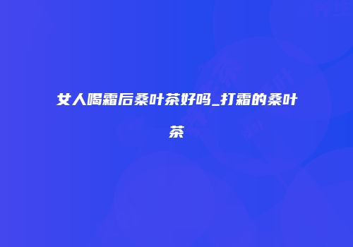 女人喝霜后桑叶茶好吗_打霜的桑叶茶
