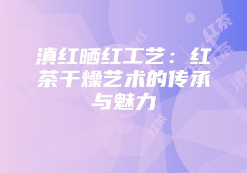 滇红晒红工艺：红茶干燥艺术的传承与魅力
