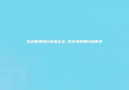 安吉哪里的白茶最正宗_安吉现那里白茶便宜