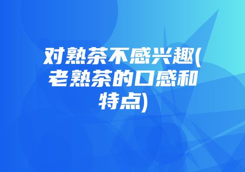 对熟茶不感兴趣(老熟茶的口感和特点)