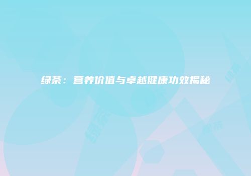 绿茶：营养价值与卓越健康功效揭秘
