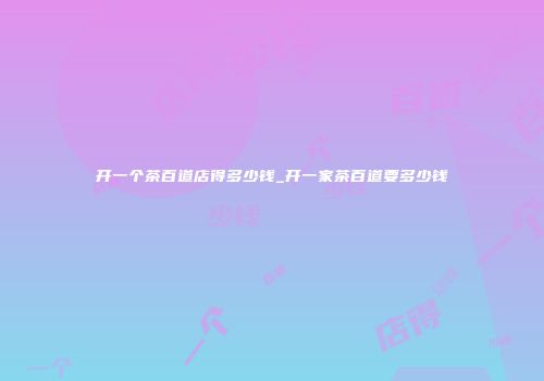 开一个茶百道店得多少钱_开一家茶百道要多少钱