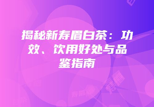 揭秘新寿眉白茶：功效、饮用好处与品鉴指南