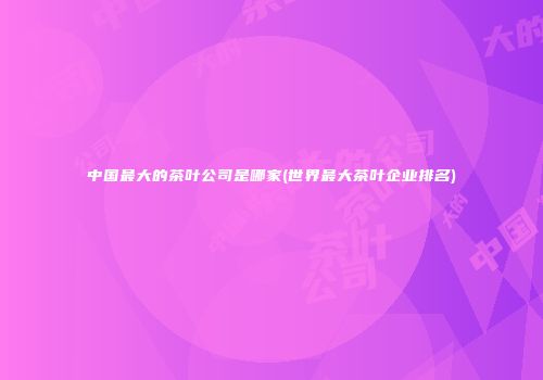 中国最大的茶叶公司是哪家(世界最大茶叶企业排名)