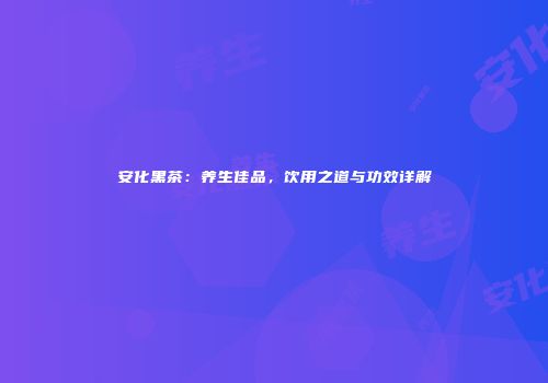 安化黑茶：养生佳品，饮用之道与功效详解