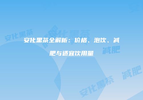 安化黑茶全解析：价格、泡饮、减肥与适宜饮用量