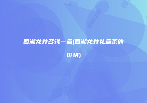 西湖龙井多钱一盒(西湖龙井礼盒茶的价格)