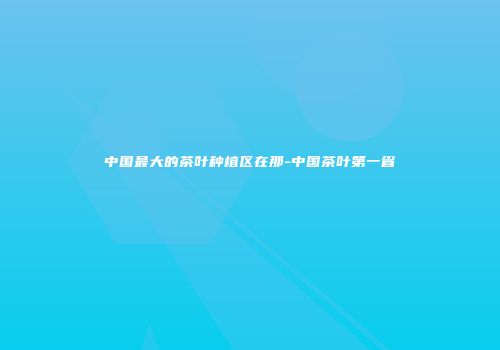 中国最大的茶叶种植区在那-中国茶叶第一省