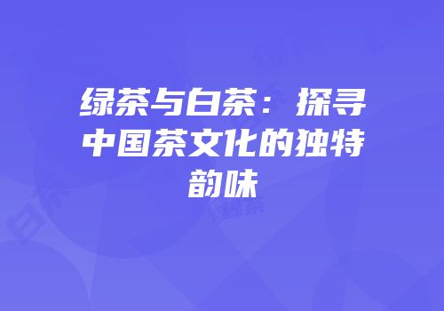 绿茶与白茶：探寻中国茶文化的独特韵味