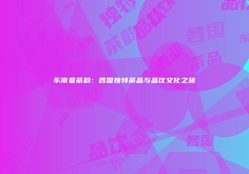 东南亚茶韵：各国独特茶品与品饮文化之旅