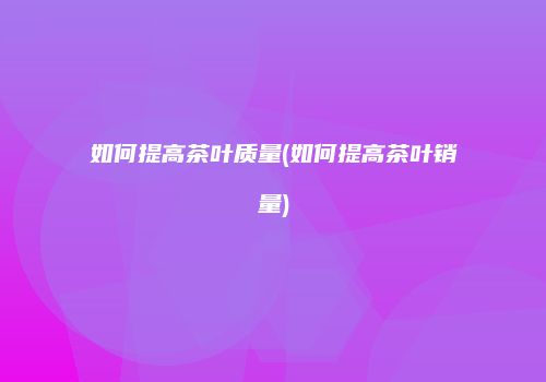 如何提高茶叶质量(如何提高茶叶销量)