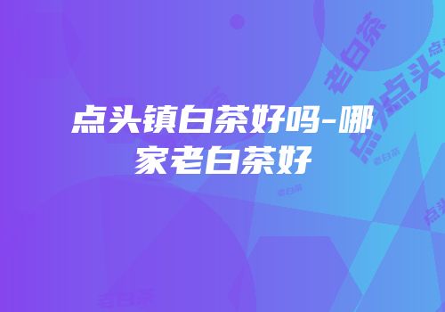 点头镇白茶好吗-哪家老白茶好