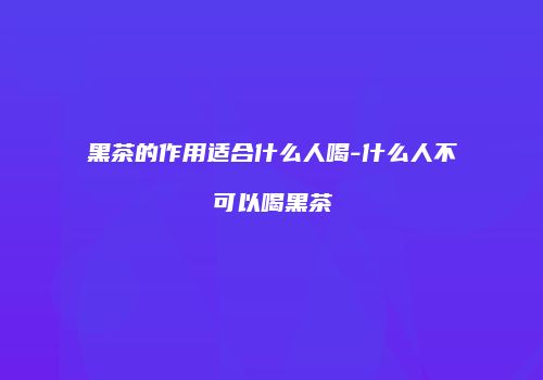 黑茶的作用适合什么人喝-什么人不可以喝黑茶