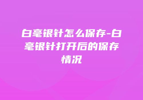 白毫银针怎么保存-白毫银针打开后的保存情况