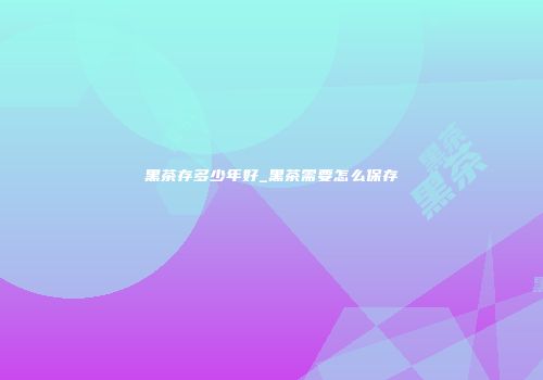 黑茶存多少年好_黑茶需要怎么保存