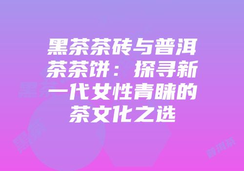黑茶茶砖与普洱茶茶饼：探寻新一代女性青睐的茶文化之选
