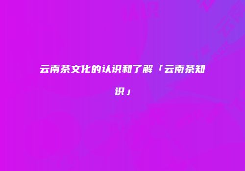 云南茶文化的认识和了解「云南茶知识」
