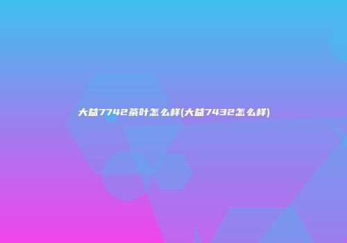 大益7742茶叶怎么样(大益7432怎么样)