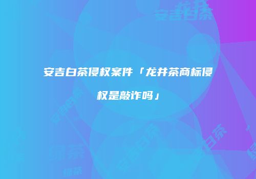 安吉白茶侵权案件「龙井茶商标侵权是敲诈吗」