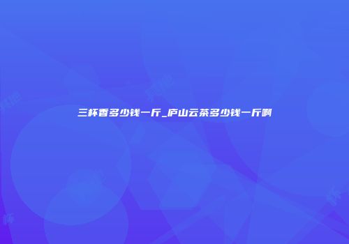 三杯香多少钱一斤_庐山云茶多少钱一斤啊