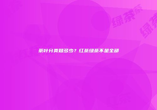 茶叶分类知多少？红茶绿茶不是全部