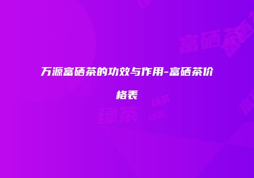 万源富硒茶的功效与作用-富硒茶价格表