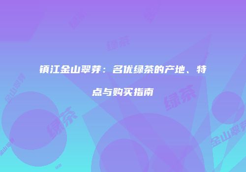 镇江金山翠芽：名优绿茶的产地、特点与购买指南