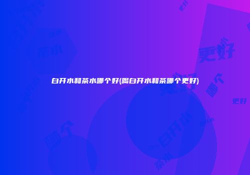 白开水和茶水哪个好(喝白开水和茶哪个更好)