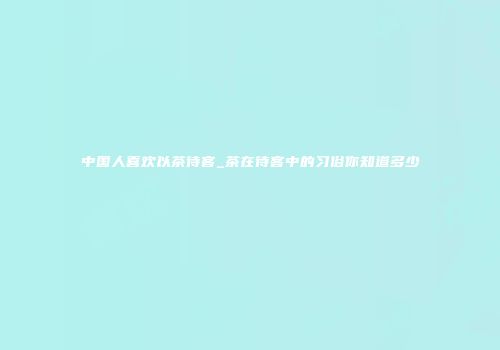 中国人喜欢以茶待客_茶在待客中的习俗你知道多少