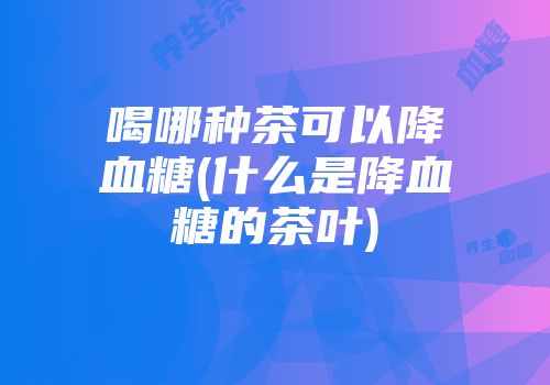 喝哪种茶可以降血糖(什么是降血糖的茶叶)