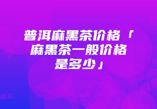 普洱麻黑茶价格「麻黑茶一般价格是多少」