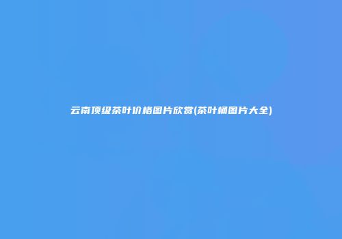 云南顶级茶叶价格图片欣赏(茶叶桶图片大全)