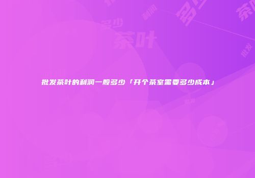 批发茶叶的利润一般多少「开个茶室需要多少成本」