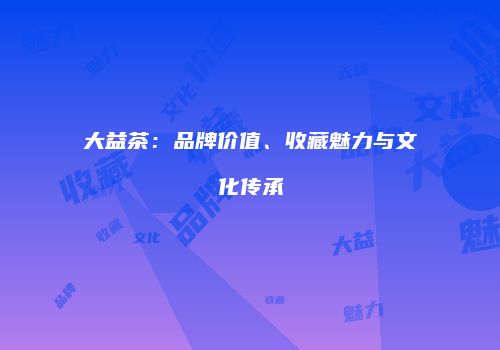 大益茶：品牌价值、收藏魅力与文化传承