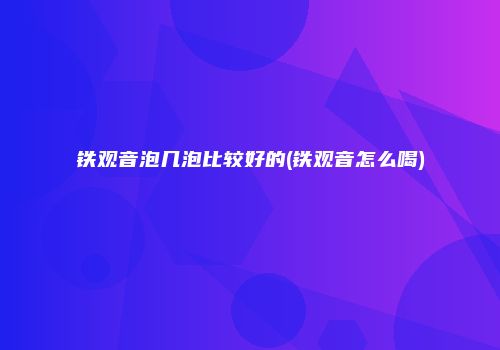 铁观音泡几泡比较好的(铁观音怎么喝)