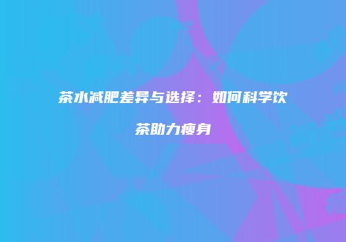 茶水减肥差异与选择：如何科学饮茶助力瘦身
