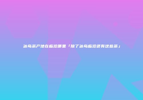 冰岛茶产地在临沧哪里「除了冰岛临沧还有这些茶」
