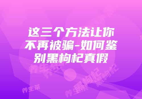 这三个方法让你不再被骗-如何鉴别黑枸杞真假