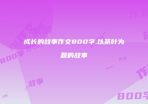 成长的故事作文800字,以茶叶为题的故事