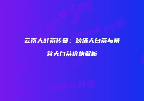 云南大叶茶传奇：秧塔大白茶与景谷大白茶价格解析