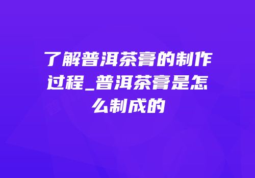 了解普洱茶膏的制作过程_普洱茶膏是怎么制成的