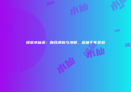 绿茶水仙茶：融合清新与浓郁，品味千年茶韵