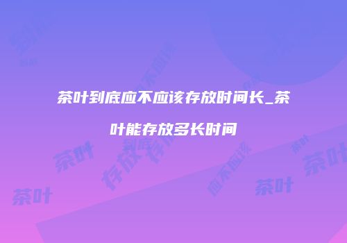 茶叶到底应不应该存放时间长_茶叶能存放多长时间