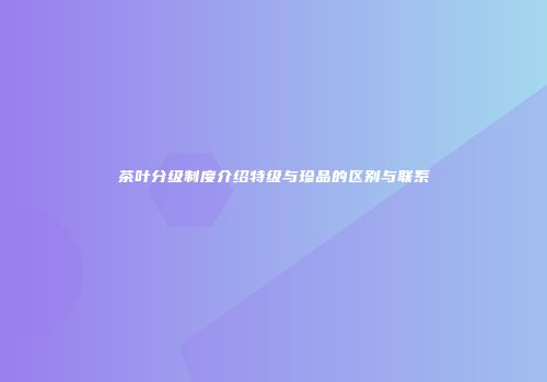 茶叶分级制度介绍特级与珍品的区别与联系