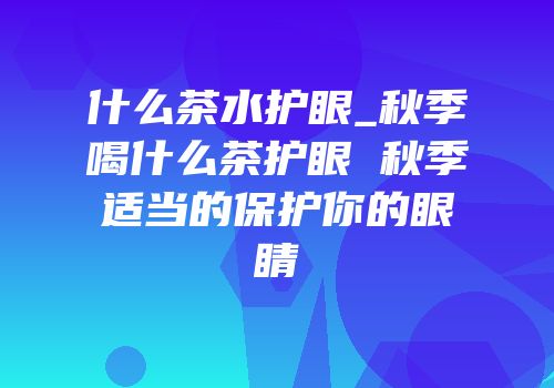 什么茶水护眼_秋季喝什么茶护眼 秋季适当的保护你的眼睛