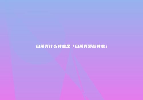 白茶有什么特点是「白茶有哪些特点」
